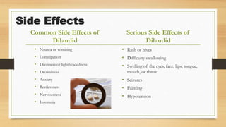 Side Effects
Common Side Effects of
Dilaudid
• Nausea or vomiting
• Constipation
• Dizziness or lightheadedness
• Drowsiness
• Anxiety
• Restlessness
• Nervousness
• Insomnia
Serious Side Effects of
Dilaudid
• Rash or hives
• Difficulty swallowing
• Swelling of the eyes, face, lips, tongue,
mouth, or throat
• Seizures
• Fainting
• Hypotension
 