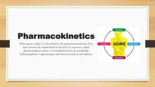 Pharmacokinetics
When given orally, it is absorbed by the gastrointestinal tract. It is
then extensively metabolized in the liver by a process called
glucuronidation where it is metabolized into its metabolite
hydromorphone 3-glucoronide and then excreted by the kidneys.
 
