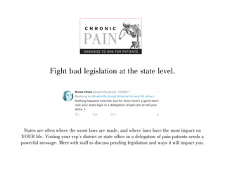 Fight bad legislation at the state level.
C H R O N I C
PAIN
ORGANIZE TO WIN FOR PATIENTS
States are often where the worst laws are made, and where laws have the most impact on
YOUR life. Visiting your reps district or state office in a delegation of pain patients sends a
powerful message. Meet with staff to discuss pending legislation and ways it will impact you.
 