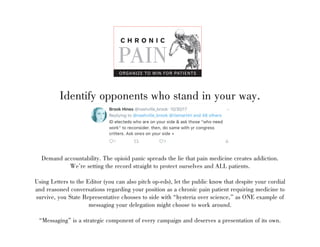 Identify opponents who stand in your way.
Demand accountability. The opioid panic spreads the lie that pain medicine creates addiction.
Were setting the record straight to protect ourselves and ALL patients.
Using Letters to the Editor (you can also pitch op-eds), let the public know that despite your cordial
and reasoned conversations regarding your position as a chronic pain patient requiring medicine to
survive, you State Representative chooses to side with hysteria over science, as ONE example of
messaging your delegation might choose to work around.
Messaging is a strategic component of every campaign and deserves a presentation of its own.
C H R O N I C
PAIN
ORGANIZE TO WIN FOR PATIENTS
 