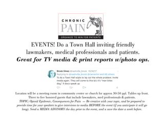 EVENTS! Do a Town Hall inviting friendly
lawmakers, medical professionals and patients.
Great for TV media & print reports w/photo ops.
Location will be a meeting room in community center or church for approx 30-50 ppl. Tables up front.
Three to five honored guests that include lawmakers, med professionals & patients.
TOPIC: Opioid Epidemic, Consequences for Pain  Be creative with your topic, and be prepared to
provide time for your speakers to give interviews to media BEFORE the event (if you anticipate it will go
long). Send a MEDIA ADVISORY the day prior to the event, and a save the date a week before.
C H R O N I C
PAIN
ORGANIZE TO WIN FOR PATIENTS
 