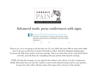 Advanced work: press conferences with signs
Chances are, were not going to win first time out. Its very likely that some folks in some states might
need to do press conferences in front of lawmakers offices with their delegation holding signs.
You know the drill. Invite media, send your message. This is an action that can be a big deal if timed
correctly, and will always be compelling with pain patients delivering the message.
NOTE: Develop the messages on your signs for the audience who will see it on the evening news.
Really think about how you want the visuals to connect with statement being read by your speakers,
because the video editor will show shots of the signs with a voiceover of the speaker.
C H R O N I C
PAIN
ORGANIZE TO WIN FOR PATIENTS
 