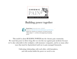 Building power together
This model is about BUILDING POWER into the chronic pain community.
We want that power to thrive long after we win this war against pain medicine because
were also vulnerable in the workplace, with insurance companies, and in so many other
ways that must be deprioritized until our is pain managed humanely.
Cultivating relationships with each other, with lawmakers,
and with media builds the power we need to win.
C H R O N I C
PAIN
ORGANIZE TO WIN FOR PATIENTS
 