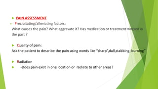  PAIN ASSESSMENT
 Precipitating/alleviating factors;
What causes the pain? What aggravate it? Has medication or treatment worked in
the past ?
 Quality of pain:
Ask the patient to describe the pain using words like “sharp”,dull,stabbing, burning”
 Radiation
 -Does pain exist in one location or radiate to other areas?
 