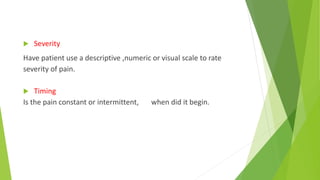  Severity
Have patient use a descriptive ,numeric or visual scale to rate
severity of pain.
 Timing
Is the pain constant or intermittent, when did it begin.
 