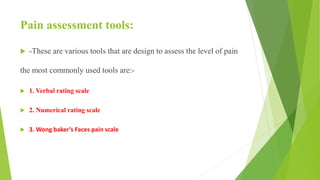 Pain assessment tools:
 -These are various tools that are design to assess the level of pain
the most commonly used tools are:-
 1. Verbal rating scale
 2. Numerical rating scale
 3. Wong baker’s Faces pain scale
 