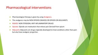 Pharmacological interventions
 Pharmacological therapy is given by using Analgesics.
 The analgesics may be NON OPIOIDS (NSAIDS) OR OPIODS OR ADJUVANTS
 NSAIDS: NON STEROIDAL ANTI INFLAMMATORY DRUGS
 Opioids: Opioids are medication that relieve pain.Derived from opium
 Adjuvants:Adjuvants are drugs originally developed to treat conditions other than pain
but also have analgesic properties.
 