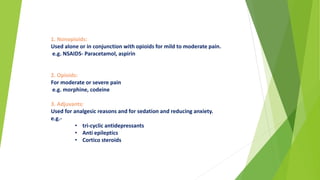 1. Nonopioids:
Used alone or in conjunction with opioids for mild to moderate pain.
e.g. NSAIDS- Paracetamol, aspirin
2. Opioids:
For moderate or severe pain
e.g. morphine, codeine
3. Adjuvants:
Used for analgesic reasons and for sedation and reducing anxiety.
e.g.-
• tri-cyclic antidepressants
• Anti epileptics
• Cortico steroids
 