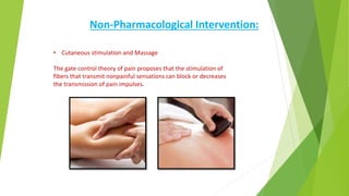Non-Pharmacological Intervention:
• Cutaneous stimulation and Massage
The gate control theory of pain proposes that the stimulation of
fibers that transmit nonpainful sensations can block or decreases
the transmission of pain impulses.
 