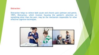 Distraction:
Distraction helps to relieve both acute and chronic pain (johnson and petrie,
1997). Distraction, which involves focusing the patient’s attention on
something other than the pain, may be the mechanism responsible for other
effective cognitive techniques.
 