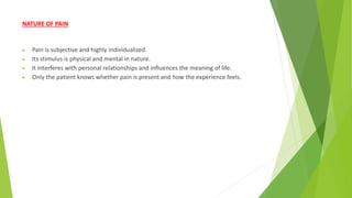 NATURE OF PAIN
 Pain is subjective and highly individualized.
 Its stimulus is physical and mental in nature.
 It interferes with personal relationships and influences the meaning of life.
 Only the patient knows whether pain is present and how the experience feels.
 