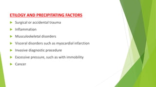 ETILOGY AND PRECIPITATING FACTORS
 Surgical or accidental trauma
 Inflammation
 Musculoskeletal disorders
 Visceral disorders such as myocardial infarction
 Invasive diagnostic procedure
 Excessive pressure, such as with immobility
 Cancer
 