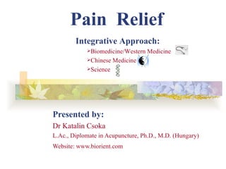 Pain Relief
        Integrative Approach:
            Biomedicine/Western   Medicine
            Chinese   Medicine
            Science




Presented by:
Dr Katalin Csoka
L.Ac., Diplomate in Acupuncture, Ph.D., M.D. (Hungary)
Website: www.biorient.com
 