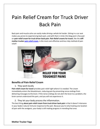 Mother Trucker Yoga
Pain Relief Cream for Truck Driver
Back Pain
Back pain and muscle ache can easily make driving a whole lot harder. Sitting in a car seat
makes you prone to experiencing back pain, and with that in mind, this blog post is focused
on pain relief cream for truck driver back pain. Pain Relief creams for travel, like the stiff
mother trucker pain relief cream, is the most cost-effective and less risky method of pain
relief!
Benefits of Pain Relief Cream
1. They work locally
Pain relief cream for travel provides pain relief right where it is needed. The cream
immediately enters the bloodstream, reducing pain by preventing nerve endings from
delivering messages to the brain. If the nerve endings do not alert the brain to a problem, the
brain cannot understand the pain, and you will not experience it.
2. They let your body process the inflammation.
The best thing about pain relief cream from truck driver back pain is that it doesn’t intervene
in your body’s natural immune response to the pain. Because you're only treating one location
of pain with the analgesic, your body is still making progress in mending that area.
 