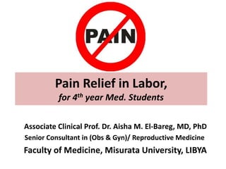 Pain Relief in Labor,
for 4th year Med. Students
Associate Clinical Prof. Dr. Aisha M. El-Bareg, MD, PhD
Senior Consultant in (Obs & Gyn)/ Reproductive Medicine
Faculty of Medicine, Misurata University, LIBYA
 