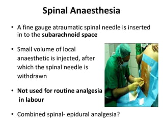 Spinal Anaesthesia 
• A fine gauge atraumatic spinal needle is inserted 
in to the subarachnoid space 
• Small volume of local 
anaesthetic is injected, after 
which the spinal needle is 
withdrawn 
• Not used for routine analgesia 
in labour 
• Combined spinal- epidural analgesia? 
 
