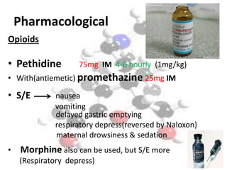 Pharmacological 
Opioids 
• Pethidine 75mg IM 4-6 hourly (1mg/kg) 
• With(antiemetic) promethazine 25mg IM 
• S/E nausea 
vomiting 
delayed gastric emptying 
respiratory depress(reversed by Naloxon) 
maternal drowsiness & sedation 
• Morphine also can be used, but S/E more 
(Respiratory depress) 
 