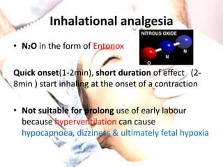 Inhalational analgesia 
• N2O in the form of Entonox 
Quick onset(1-2min), short duration of effect (2- 
8min ) start inhaling at the onset of a contraction 
• Not suitable for prolong use of early labour 
because hyperventilation can cause 
hypocapnoea, dizziness & ultimately fetal hypoxia 
 