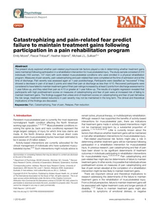 Psychology
Research Report
Catastrophizing and pain-related fear predict
failure to maintain treatment gains following
participation in a pain rehabilitation program
Emily Moorea
, Pascal Thibaulta
, Heather Adamsb
, Michael J.L. Sullivanb,
*
Abstract
The present study explored whether pain-related psychosocial risk factors played a role in determining whether treatment gains
were maintained following participation in a rehabilitation intervention for musculoskeletal injury. The study sample consisted of 310
individuals (163 women, 147 men) with work-related musculoskeletal conditions who were enrolled in a physical rehabilitation
program. Measures of pain severity, pain catastrophizing and pain-related fear were completed at the time of admission and at the
time of discharge. Pain severity was assessed again at 1-year postdischarge. Participants were classified as “recovered” if they
showed a decrease in pain of at least 2 points and rated their pain at discharge as less than 4/10. Recovered participants were
considered to have failed to maintain treatment gains if their pain ratings increased by at least 2 points from discharge assessment to
1-year follow-up, and they rated their pain as 4/10 or greater at 1-year follow-up. The results of a logistic regression revealed that
participants with high posttreatment scores on measures of catastrophizing and fear of pain were at increased risk of failing to
maintain treatment gains. The findings suggest that unless end-of-treatment scores on catastrophizing and fear of pain fall below
the risk range, treatment-related reductions in pain severity may not be maintained in the long term. The clinical and theoretical
implications of the findings are discussed.
Keywords: Pain, Catastrophizing, Fear of pain, Relapse, Pain reduction
1. Introduction
Persistent musculoskeletal pain is currently the most expensive
nonmalignant health condition affecting the North American
working-age population.4,12,22,46
Musculoskeletal conditions in-
volving the spine (ie, back and neck conditions) represent the
single largest category of injury for which time loss claims are
made. In the North America alone, the annual direct costs
associated with musculoskeletal injuries have been estimated to
be in excess of 25 billion dollars.1
Activity-based interventions are currently advocated for the
clinical management of individuals who have sustained muscu-
loskeletal injuries.8,50
Such interventions might include advice to
remain active, physical therapy, or multidisciplinary rehabilitation.
Although research has supported the benefits of activity-based
interventions for musculoskeletal pain, there are indications
that treatment gains made in activity-based interventions might
not be maintained long-term by a substantial proportion of
patients.11,16,19,26,29,36,52
Little is currently known about the
factors that influence whether treatment gains will be maintained
or lost after rehabilitation interventions for musculoskeletal injury.
Pain-related psychosocial risk factors might play a role in
determining whether treatment gains will be maintained following
participation in a rehabilitation intervention for musculoskeletal
injury. In previous research, pain catastrophizing and fear of pain
have been shown to be significant determinants of treatment
outcomes in individuals participating in rehabilitation interventions
for musculoskeletal injury.10,20,23,45,48
Pain catastrophizing and
pain-related fear might also be determinants of failure to maintain
treatment gains. In other words, it is possible that individuals whose
posttreatment scores on measures of pain catastrophizing and
fear of pain remain elevated at the completion of a rehabilitation
intervention might be less likely to maintain treatment gains.
There are important clinical and theoretical implications to
research addressing the determinants of the failure to maintain
treatment gains in the rehabilitation of musculoskeletal injury.
From a clinical perspective, failure to maintain treatment gains will
be associated with higher treatment costs and longer periods of
disability.11,25
Failure to maintain treatment gains might also
contribute to symptoms of emotional distress, or negative
Sponsorships or competing interests that may be relevant to content are disclosed
at the end of this article.
a
Department of Psychology, McGill University, Montreal, QC, Canada, b
Recover
Injury Research Centre, University of Queensland, Brisbane, Queensland, Australia
*Corresponding author. Address: Recover Injury Research Centre, University of
Queensland, 288 Herston Rd, Level 7, Herston, Brisbane 4006, Queensland,
Australia. E-mail address: mick.sullivan@uq.edu.au (M.J.L. Sullivan).
Copyright © 2016 The Authors. Published by Wolters Kluwer Health, Inc. on behalf
of The International Association for the Study of Pain. All rights reserved.. This is an
open-access article distributed under the terms of the Creative Commons
Attribution-Non Commercial-No Derivatives License 4.0 (CCBY-NC-ND), where it is
permissible to download and share the work, provided it is properly cited. The work
cannot be changed in any way or used commercially.
PAIN Reports 1 (2016) e567
http://dx.doi.org/10.1097/PR9.0000000000000567
1 (2016) e567 www.painreportsonline.com 1
 