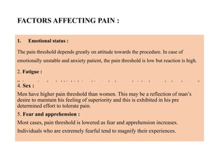 FACTORS AFFECTING PAIN :
1. Emotional status :
The pain threshold depends greatly on attitude towards the procedure. In case of
emotionally unstable and anxiety patient, the pain threshold is low but reaction is high.
2. Fatigue :
Pain reaction threshold is high in subjects who has good night sleep and relaxed state of
mind, than those persons who are tired.
3. Age :
Older individuals tend to tolerate pain and thus have higher pain reaction threshold than
young individuals. Perhaps their philosophy of living or the realization that unpleasant
experiences are a part of life may account for this fact.
4. Sex :
Men have higher pain threshold than women. This may be a reflection of man’s
desire to maintain his feeling of superiority and this is exhibited in his pre
determined effort to tolerate pain.
5. Fear and apprehension :
Most cases, pain threshold is lowered as fear and apprehension increases.
Individuals who are extremely fearful tend to magnify their experiences.
 