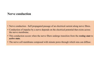 Nerve conduction
• Nerve conduction - Self propagated passage of an electrical current along nerve fibres.
• Conduction of impulse by a nerve depends on the electrical potential that exists across
the nerve membrane.
• This conduction occurs when the nerve fibers undergo transition from the resting state to
active state.
• The nerve cell membrane composed with minute pores through which ions can diffuse.
 