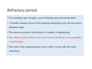 Refractory period
Cell membrane goes through a cycle of depolarisation and repolarisation
. If another stimulus arrives at the membrane during this cycle, the area cannot
depolarise again.
The current cycle has to finish before it is capable of depolarising.
The refractory period refers to this time when the membrane is not susceptible
to depolarising.
The return of the resting potential occurs within 3-4 msec after the initial
stimulation.
 