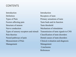 CONTENTS
Introduction
Definition
Types of Pain
Factors affecting pain
Structure of neuron
Nerve conduction
Types of sensory receptors and stimuli
Pain theories
Neural pathways of pain
Measurement of Pain
Management
Introduction
Receptors of taste
Primary sensations of taste
Taste buds and its function
Taste threshold
Mechanism of stimulation
Transmission of taste signals to CNS
Classification of taste disorders
Dental causes of taste disorders
Clinical evaluation and diagnosis
Management
Conclusion
References
 
