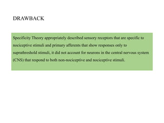 DRAWBACK
Specificity Theory appropriately described sensory receptors that are specific to
nociceptive stimuli and primary afferents that show responses only to
suprathreshold stimuli, it did not account for neurons in the central nervous system
(CNS) that respond to both non-nociceptive and nociceptive stimuli.
 