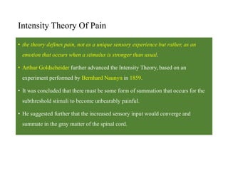 Intensity Theory Of Pain
• the theory defines pain, not as a unique sensory experience but rather, as an
emotion that occurs when a stimulus is stronger than usual.
• Arthur Goldscheider further advanced the Intensity Theory, based on an
experiment performed by Bernhard Naunyn in 1859.
• It was concluded that there must be some form of summation that occurs for the
subthreshold stimuli to become unbearably painful.
• He suggested further that the increased sensory input would converge and
summate in the gray matter of the spinal cord.
 