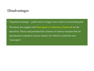 Disadvantages
• Trigeminal neuralgia – gentle touch in trigger zone results in excruciating pain.
• The theory lost support with Sherrington’s evolutionary framework for the
Specificity Theory and postulated the existence of sensory receptors that are
specialized to respond to noxious stimuli, for which he coined the term
“nociceptor”.
 