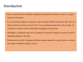 Introduction
• Pain is one of the most commonly experienced symptoms in dentistry, as such , is a major
concern to the dentist.
• It is an intensely subjective experience, and is therefore difficult to describe. But it has two
features which are nearly universal. First, it is an unpleasant experience; and secondly, it is
evoked by a stimulus which is potentially damaging to living tissues.
• Although it is unpleasant, pain serves a protective function by making us aware of actual or
impending damage to the body.
• Furthermore,the ability to diagnose different diseases depends to a great extent on a doctors
knowledge of different qualities of pain.
 