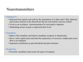 Neurotransmitters
• The neurochemicals that transmit impulses across the synaptic cleft.
• Substance P
• Released from spinal cord cells by the stimulation of A delta and C fibre afferents
and excites neurons in the dorsal horn that are activated by noxious stimuli
• It acts as an excitatory neurotransmitter for nociceptive impulses.
• Modulating action on pain is rapid and short lived
• Endorphins
• Behave like morphine and bind to morphine receptors to obtund pain
• Have a short rapid action and limit the experieince of excessive sudden pain more
than as an analgesic
• Important contributors to pain threshold and pain tolerance
• Bradykinin
• Powerful vasodilator and excites all types of receptors
 