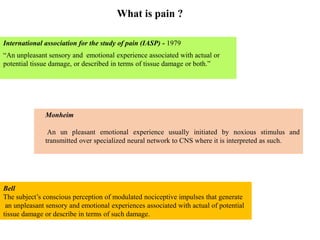 What is pain ?
International association for the study of pain (IASP) - 1979
“An unpleasant sensory and emotional experience associated with actual or
potential tissue damage, or described in terms of tissue damage or both.”
Monheim
An un pleasant emotional experience usually initiated by noxious stimulus and
transmitted over specialized neural network to CNS where it is interpreted as such.
Bell
The subject’s conscious perception of modulated nociceptive impulses that generate
an unpleasant sensory and emotional experiences associated with actual of potential
tissue damage or describe in terms of such damage.
 