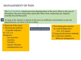 MANAGEMENT OF PAIN:
1.Removal of the cause
2. Blocking the pathway
of painful impulses
Ex: GA, LA
Analgesics
- non narcotics
- narcotics
- NSAID`s
- muscle relaxants
- antideprassents etc.
1.Preventing pain reaction
by cortical depression.
- GA , GAAgents
2.Using psychosomatic methods.
Ex: Conscious sedation.
Behavior management
Management of pain should encompass two essential elements
PAIN PERCEPTION CONTROL PAIN REACTION CONTROL
Raising pain threshold
The local anesthetic solution prevents depolarisation of the nerve fibres at the area of
absorption, thus preventing those particular fibres from conducting any impulses
centrally beyond that point.
As long as the solution is present in the nerve in sufficient concentration to prevent
depolarization, the block will be in effect.
 