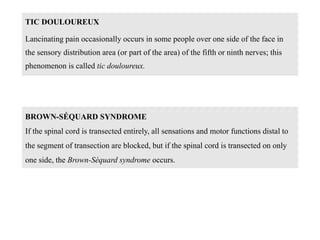 TIC DOULOUREUX
Lancinating pain occasionally occurs in some people over one side of the face in
the sensory distribution area (or part of the area) of the fifth or ninth nerves; this
phenomenon is called tic douloureux.
BROWN-SÉQUARD SYNDROME
If the spinal cord is transected entirely, all sensations and motor functions distal to
the segment of transection are blocked, but if the spinal cord is transected on only
one side, the Brown-Séquard syndrome occurs.
 