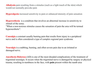 Allodynia pain resulting from a stimulus (such as a light touch of the skin) which
would not normally provoke pain
Hyperalgesia increased sensitivity to pain or enhanced intensity of pain sensation
Hyperesthesia is a condition that involves an abnormal increase in sensitivity to
stimuli of the sense.
"When a non-noxious stimulus causes the sensation of pain the area will be termed
hyperaesthetic".
Causalgia a constant usually burning pain that results from injury to a peripheral
nerve and is often considered a type of complex regional pain syndrome
Neuralgia is a stabbing, burning, and often severe pain due to an irritated or
damaged nerve.
Anesthesia Dolorosa (AD) is one of the most dreaded complications of the treatment of
trigeminal neuralgia. It occurs when the trigeminal nerve is damaged by surgery or physical
trauma, resulting in numbness in the face, with pain present within the numb area
 