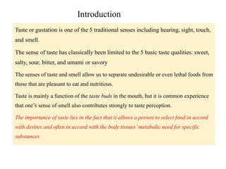 Introduction
Taste or gustation is one of the 5 traditional senses including hearing, sight, touch,
and smell.
The sense of taste has classically been limited to the 5 basic taste qualities: sweet,
salty, sour, bitter, and umami or savory
The senses of taste and smell allow us to separate undesirable or even lethal foods from
those that are pleasant to eat and nutritious.
Taste is mainly a function of the taste buds in the mouth, but it is common experience
that one’s sense of smell also contributes strongly to taste perception.
The importance of taste lies in the fact that it allows a person to select food in accord
with desires and often in accord with the body tissues’metabolic need for specific
substances
 