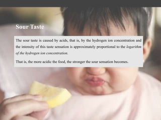 The sour taste is caused by acids, that is, by the hydrogen ion concentration and
the intensity of this taste sensation is approximately proportional to the logarithm
of the hydrogen ion concentration.
That is, the more acidic the food, the stronger the sour sensation becomes.
Sour Taste
 
