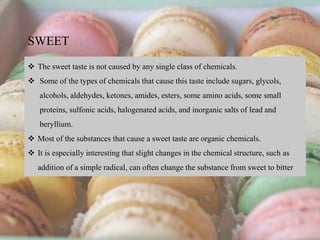  The sweet taste is not caused by any single class of chemicals.
 Some of the types of chemicals that cause this taste include sugars, glycols,
alcohols, aldehydes, ketones, amides, esters, some amino acids, some small
proteins, sulfonic acids, halogenated acids, and inorganic salts of lead and
beryllium.
 Most of the substances that cause a sweet taste are organic chemicals.
 It is especially interesting that slight changes in the chemical structure, such as
addition of a simple radical, can often change the substance from sweet to bitter
SWEET
 