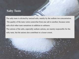 The salty taste is elicited by ionized salts, mainly by the sodium ion concentration.
The quality of the taste varies somewhat from one salt to another, because some
salts elicit other taste sensations in addition to saltiness.
The cations of the salts, especially sodium cations, are mainly responsible for the
salty taste, but the anions also contribute to a lesser extent.
Salty Taste
 