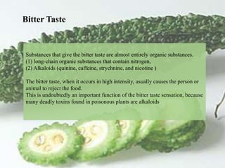 Substances that give the bitter taste are almost entirely organic substances.
(1) long-chain organic substances that contain nitrogen,
(2) Alkaloids (quinine, caffeine, strychnine, and nicotine )
The bitter taste, when it occurs in high intensity, usually causes the person or
animal to reject the food.
This is undoubtedly an important function of the bitter taste sensation, because
many deadly toxins found in poisonous plants are alkaloids.
Bitter Taste
 