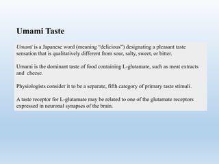 Umami is a Japanese word (meaning “delicious”) designating a pleasant taste
sensation that is qualitatively different from sour, salty, sweet, or bitter.
Umami is the dominant taste of food containing L-glutamate, such as meat extracts
and cheese.
Physiologists consider it to be a separate, fifth category of primary taste stimuli.
A taste receptor for L-glutamate may be related to one of the glutamate receptors
expressed in neuronal synapses of the brain.
Umami Taste
 