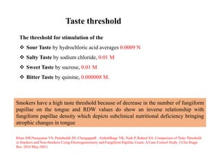 Taste threshold
Smokers have a high taste threshold because of decrease in the number of fungiform
papillae on the tongue and RDW values do show an inverse relationship with
fungiform papillae density which depicts subclinical nutritional deficiency bringing
atrophic changes in tongue
Khan AM,Narayanan VS, Puttabuddi JH, ChengappaR , Ambaldhage VK, Naik P, Raheel SA. Comparison of Taste Threshold
in Smokers and Non-Smokers Using Electrogustometry and Fungiform Papillae Count: A Case Control Study. J Clin Diagn
Res. 2016 May;10(5)
The threshold for stimulation of the
 Sour Taste by hydrochloric acid averages 0.0009 N
 Salty Taste by sodium chloride, 0.01 M
 Sweet Taste by sucrose, 0.01 M
 Bitter Taste by quinine, 0.000008 M.
 