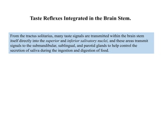 From the tractus solitarius, many taste signals are transmitted within the brain stem
itself directly into the superior and inferior salivatory nuclei, and these areas transmit
signals to the submandibular, sublingual, and parotid glands to help control the
secretion of saliva during the ingestion and digestion of food.
Taste Reflexes Integrated in the Brain Stem.
 
