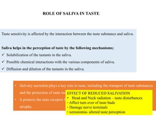 ROLE OF SALIVA IN TASTE
Taste sensitivity is affected by the interaction between the taste substance and saliva.
Saliva helps in the perception of taste by the following mechanisms;
 Solubilization of the tastants in the saliva.
 Possible chemical interactions with the various components of saliva.
 Diffusion and dilution of the tastants in the saliva.
• Salivary secretion plays a key role in taste, including the transport of taste substances
and the protection of taste receptors.
• It protects the taste receptor from damage by dryness, infection, and from disuse
atrophy.
EFFECT OF REDUCED SALIVATION
• Head and Neck radiation – taste disturbances
• Affect turn over of taste buds
• Damage nerve terminals
• xerostomia- altered taste perception
 