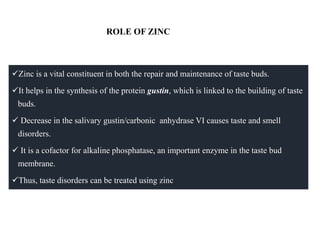 ROLE OF ZINC
Zinc is a vital constituent in both the repair and maintenance of taste buds.
It helps in the synthesis of the protein gustin, which is linked to the building of taste
buds.
 Decrease in the salivary gustin/carbonic anhydrase VI causes taste and smell
disorders.
 It is a cofactor for alkaline phosphatase, an important enzyme in the taste bud
membrane.
Thus, taste disorders can be treated using zinc
 