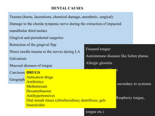 Trauma (burns, lacerations, chemical damage, anesthetic, surgical)
Damage to the chorda tympanic nerve during the extraction of impacted
mandibular third molars
Gingival and periodontal surgeries
Retraction of the gingival flap
Direct needle trauma to the nerves during LA
Galvanism
Mucosal diseases of tongue
Carcinoma of tongue
Geographic tongue
Fissured tongue
Autoimmune diseases like lichen planus
Allergic glossitis
Atrophic candidiasis
Hairy tongue
Atrophy of papillae secondary to systemic
diseases
(Hunter’s glossitis, Raspberry tongue,
Strawberry
tongue etc.)
DENTAL CAUSES
DRUGS
Anticancer drugs
Antibiotics
Methotrexate
Dexamethasone
Antihypertensives
Oral mouth rinses (chlorhexidine), dentifrices, gels
Insecticides
 