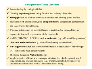 Management of Taste Disorders
 Discontinuing the etiological habit,
 Chewing sugarless gum or candy for taste and salivary stimulation
 Sialogogue can be used for individuals with residual salivary gland function.
 In patients with gastric reflux, acid pump inhibitors( omeprazole, pantaprazole,
and lansoprazole )are effective.
 If trauma is the cause, no specific therapy is available, but the condition may
improve in time with regeneration of the nerve cells.
 ANUG ,CHRONIC ULCERS – topical antiseptics (e.g., chlorhexidine gluconate)
Systemic antimicrobials (e.g., metronidazole) may be considered.
 Zinc supplementation has shown variable results in the studies of radiotherapy
(RT) in head and neck cancer patients.
 Idiopathic dysgeusia-Alpha-lipoic acid.
 supplementation of foods and beverages with taste (e.g., herbs, spices), smell,
temperature, and textural stimulants (e.g., crunchy, smooth, fizzy) improves
palatability and flavor as well as the desirability of eating.
 