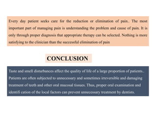 Taste and smell disturbances affect the quality of life of a large proportion of patients..
Patients are often subjected to unnecessary and sometimes irreversible and damaging
treatment of teeth and other oral mucosal tissues. Thus, proper oral examination and
identifi cation of the local factors can prevent unnecessary treatment by dentists.
CONCLUSION
Every day patient seeks care for the reduction or elimination of pain.. The most
important part of managing pain is understanding the problem and cause of pain. It is
only through proper diagnosis that appropriate therapy can be selected. Nothing is more
satisfying to the clinician than the successful elimination of pain
 
