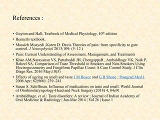 References :
• Guyton and Hall; Textbook of Medical Physiology, 10th edition
• Bennetts textbook.
• Massieh Moayedi ,Karen D. Davis.Theories of pain: from specificity to gate
control. J Neurophysiol 2013;109: (5–12 )
• Pain: Current Understanding of Assessment, Management, and Treatments
• Khan AM,Narayanan VS, Puttabuddi JH, ChengappaR , Ambaldhage VK, Naik P,
Raheel SA. Comparison of Taste Threshold in Smokers and Non-Smokers Using
Electrogustometry and Fungiform Papillae Count: A Case Control Study. J Clin
Diagn Res. 2016 May;10(5)
• Effects of ageing on smell and taste J M Boyce and G R Shone ; Postgrad Med J.
2006 Apr; 82(966): 239–241
• Susan S. Schiffman. Influence of medications on taste and smell. World Journal
of Otorhinolaryngology-Head and Neck Surgery (2018) 4, 84e91
• Ambaldhage, et al.: Taste disorders: A review ; Journal of Indian Academy of
Oral Medicine & Radiology | Jan-Mar 2014 | Vol 26 | Issue 1
 